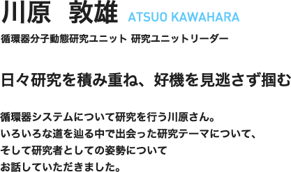 川原敦雄　ATSUO KAWAHARA　循環器分子動態研究ユニット　研究ユニットリーダー　日々研究を積み重ね、好機を見逃さず掴む　循環器システムについて研究を行う川原さん。いろいろな道を辿る中で出会った研究テーマについて、そして研究者としての姿勢についてお話していただきました。