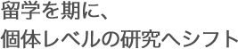 留学を期に、個体レベルの研究へシフト