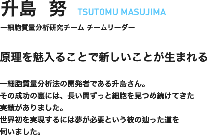 升島努　TSUTOMU MASUJIMA　一細胞質量分析研究チーム　チームリーダー　原理を魅入ることで新しいことが生まれる　一細胞質量分析法の開発者である升島さん。その成功の裏には、長い間ずっと細胞を見つめ続けてきた実績がありました。世界初を実現するには夢が必要という彼の辿った道を伺いました。