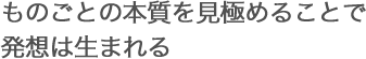 ものごとの本質を見極めることで発想は生まれる