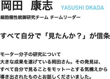 岡田康志　YASUSHI OKADA　細胞極性統御研究チーム　チームリーダー　すべて自分で「見たんか？」が信条　モーター分子の研究について大きな成果を遂げている岡田さん。その発見は、すべて自分で見ることをモットーとする気構えから導き出されたものとお話しくださいました。