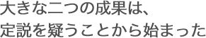 大きな二つの成果は、定説を疑うことから始まった