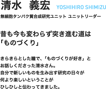 清水義宏　YOSHIHIRO SHIMIZU　無細胞タンパク質合成研究ユニット　ユニットリーダー　昔も今も変わらず突き進む道は「ものづくり」　きらきらとした瞳で、「ものづくりが好き」とお話しくださった清水さん。自分で新しいものを生み出す研究の日々が何より楽しいということがひしひしと伝わってきました。