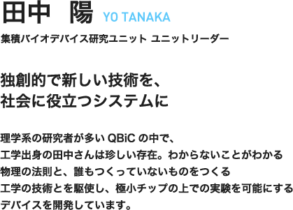 田中陽　YOU TANAKA　集積バイオデバイス研究ユニット　ユニットリーダー　独創的で新しい技術を、社会に役立つシステムに　理学系の研究者が多いQBiCの中で、工学出身の田中さんは珍しい存在。わからないことがわかる物理の法則と、誰もつくっていないものをつくる工学の技術とを駆使し、極小チップの上での実験を可能にするデバイスを開発しています。