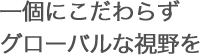 一個にこだわらずグローバルな視野を